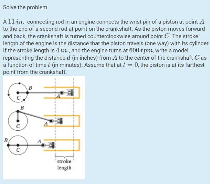 Solve the problem.
A 11-in. connecting rod in an engine connects the wrist pin of a piston at point A
to the end of a second rod at point on the crankshaft. As the piston moves forward
and back, the crankshaft is turned counterclockwise around point C. The stroke
length of the engine is the distance that the piston travels (one way) with its cylinder.
If the stroke length is 4 in., and the engine turns at 600 rpm, write a model
representing the distance d (in inches) from A to the center of the crankshaft Cas
a function of time t (in minutes). Assume that at t = 0, the piston is at its farthest
point from the crankshaft.
B
B
C
C
B
A
A
stroke
length