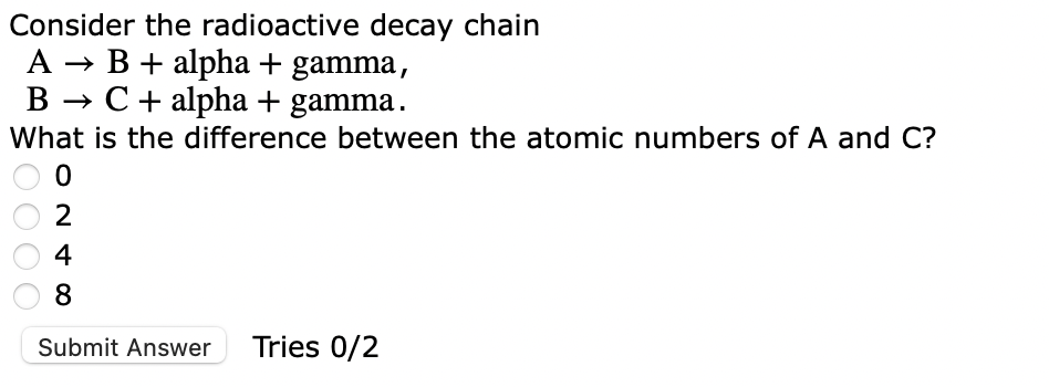 Consider the radioactive decay chain
A → B + alpha + gamma,
B → C + alpha + gamma.
What is the difference between the atomic numbers of A and C?
0
2
4
8
Submit Answer Tries 0/2