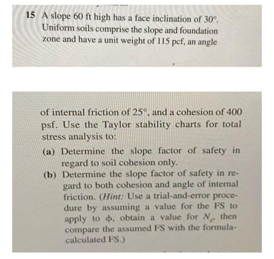 15 A slope 60 ft high has a face inclination of 30°.
Uniform soils comprise the slope and foundation
zone and have a unit weight of 115 pcf, an angle
of internal friction of 25°, and a cohesion of 400
psf. Use the Taylor stability charts for total
stress analysis to:
(a) Determine the slope factor of safety in
regard to soil cohesion only.
(b) Determine the slope factor of safety in re-
gard to both cohesion and angle of internal
friction. (Hint: Use a trial-and-error proce-
dure by assuming a value for the FS to
apply to o, obtain a value for N, then
compare the assumed FS with the formula-
calculated FS.)
