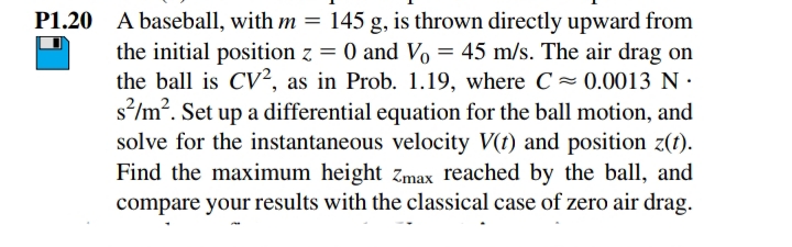 P1.20 A baseball, with m = 145 g, is thrown directly upward from
the initial position z = 0 and Vo = 45 m/s. The air drag on
the ball is CV², as in Prob. 1.19, where C~ 0.0013 N:
s*/m". Set up a differential equation for the ball motion, and
solve for the instantaneous velocity V(t) and position z(1).
Find the maximum height zmax reached by the ball, and
compare your results with the classical case of zero air drag.
