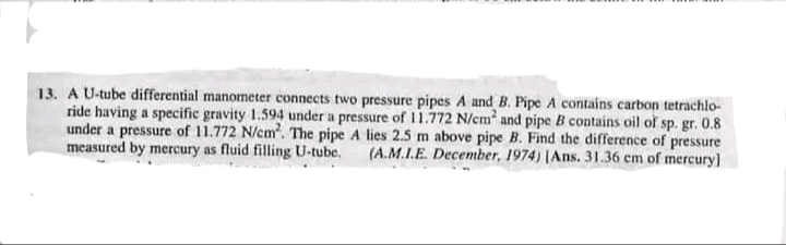 13. A U-tube differential manometer connects two pressure pipes A and B. Pipe A contains carbon tetrachlo-
ride having a specific gravity 1.594 under a pressure of 1.772 N/cm and pipe B contains oil of sp. gr. 0.8
under a pressure of 11.772 N/cm. The pipe A lies 2.5 m above pipe B. Find the difference of pressure
measured by mercury as fluid filling U-tube.
(A.M.I.E. December, 1974) (Ans. 31.36 cm of mercury]
