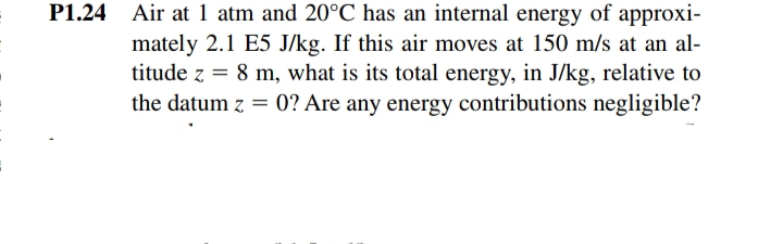P1.24 Air at 1 atm and 20°C has an internal energy of approxi-
mately 2.1 E5 J/kg. If this air moves at 150 m/s at an al-
titude z = 8 m, what is its total energy, in J/kg, relative to
the datum z = 0? Are any energy contributions negligible?
