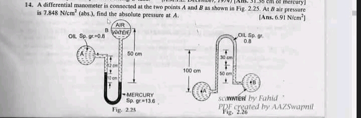 mercury]
14. A differential manometer is connected at the two points A and B as shown in Fig. 2.25. At B air pressure
[Ans. 6.91 N/cm')
is 7.848 N/cm (abs.), find the absolute pressure at A.
AIR
BWATER
OIL Sp. gr.-0.8
OIL Sp. gr.
0.8
50 cm
30 cm
cm
100 cm
50 cm
MERCURY
Sp. gr. 13.6.
Fig. 2.25
SCVNTER by Fahid
PDF created by AAZSwapnil
Fig. 2.26
