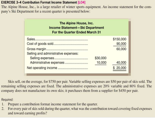 EXERCISE 3-4 Contribution Format Income Statement [L04]
The Alpine House, Inc., is a large retailer of winter sports equipment. An income statement for the com-
pany's Ski Department for a recent quarter is presented below:
The Alpine House, Inc.
Income Statement-Ski Department
For the Quarter Ended March 31
Sales.............
Cost of goods sold..
Gross margin...........
Selling and administrative expenses:
Selling expenses........
Administrative expenses.
Net operating income..
$30,000
10,000
$150,000
90,000
60,000
40,000
$ 20,000
Skis sell, on the average, for $750 per pair. Variable selling expenses are $50 per pair of skis sold. The
remaining selling expenses are fixed. The administrative expenses are 20% variable and 80% fixed. The
company does not manufacture its own skis; it purchases them from a supplier for $450 per pair.
Required:
1. Prepare a contribution format income statement for the quarter.
2. For every pair of skis sold during the quarter, what was the contribution toward covering fixed expenses
and toward earning profits?