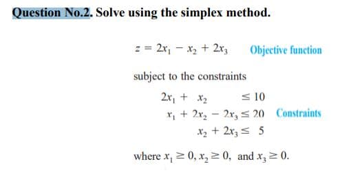 Question No.2. Solve using the simplex method.
z = 2x, - x2 + 2x3
Objective function
subject to the constraints
2x, + x2
S 10
x, + 2r, - 2r, S 20 Constraints
X2 + 2r3 = 5
where x, 2 0, x, 2 0, and x, 0.
