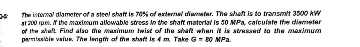 The internal diameter of a steel shaft is 70% of external diameter. The shaft is to transmit 3500 kW
at 200 rpm. If the maximum allowable stress in the shaft material is 50 MPa, calculate the diameter
of the shaft. Find also the maximum twist of the shaft when it is stressed to the maximum
permissible value. The length of the shaft is 4 m. Take G = 80 MPa.
25:
