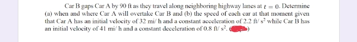 Car B gaps Car A by 90 ft as they travel along neighboring highway lanes at t = 0. Determine
(a) when and where Car A will overtake Car B and (b) the speed of each car at that moment given
that Car A has an initial velocity of 32 mi/ h and a constant acceleration of 2.2 ft/ s² while Car B has
an initial velocity of 41 mi/ h and a constant deceleration of 0.8 ft/ s². «
