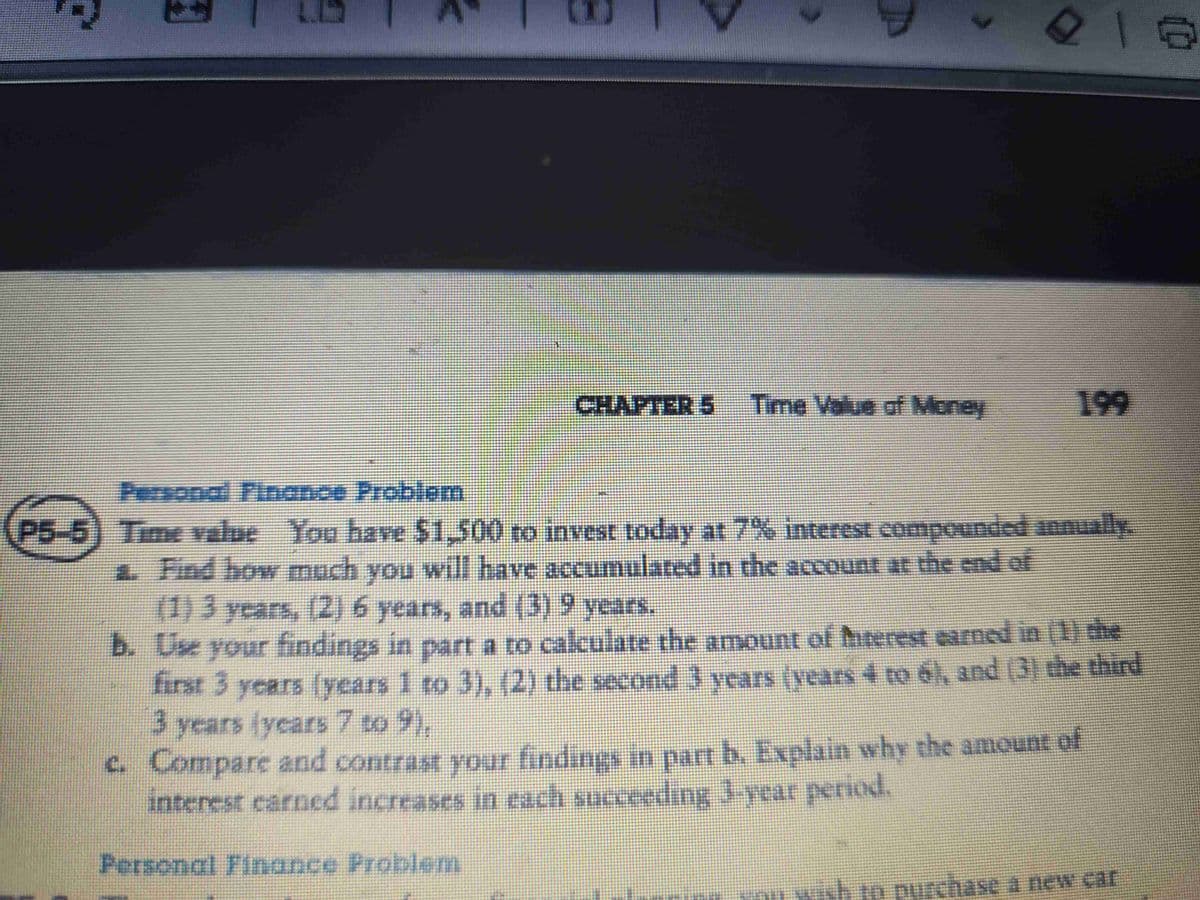 CHAPTER 5 Time Value of Money
216
Personal Finance Problem
P5-5) Time value You have $1,500 to invest today at 7% interest compounded annually.
a. Find how much you will have accumulated in the account at the end of
(1) 3 years, (2) 6 years, and (3) 9 years.
b. Use your findings in part a to calculate the amount of Interest earned in (1) the
first 3 years (years 1 to 3), (2) the second 3 years (years 4 to 6), and (3) the third
3 years (years 7 to 9),
Personal Finance Problem
c. Compare and contrast your findings in part b. Explain why the amount of
interest earned increases in each succeeding 3-year period.
in purchase a new car