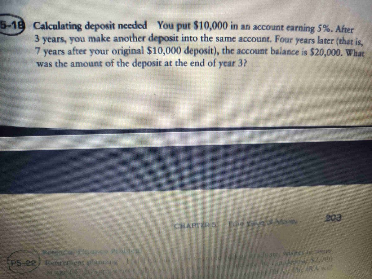 5-18 Calculating deposit needed You put $10,000 in an account earning 5%. After
3 years, you make another deposit into the same account. Four years later (that is,
7 years after your original $10,000 deposit), the account balance is $20,000. What
was the amount of the deposit at the end of year 3?
P5-22 Retirement planningju Ban
CHA
203
-as prueue, wishes to recre