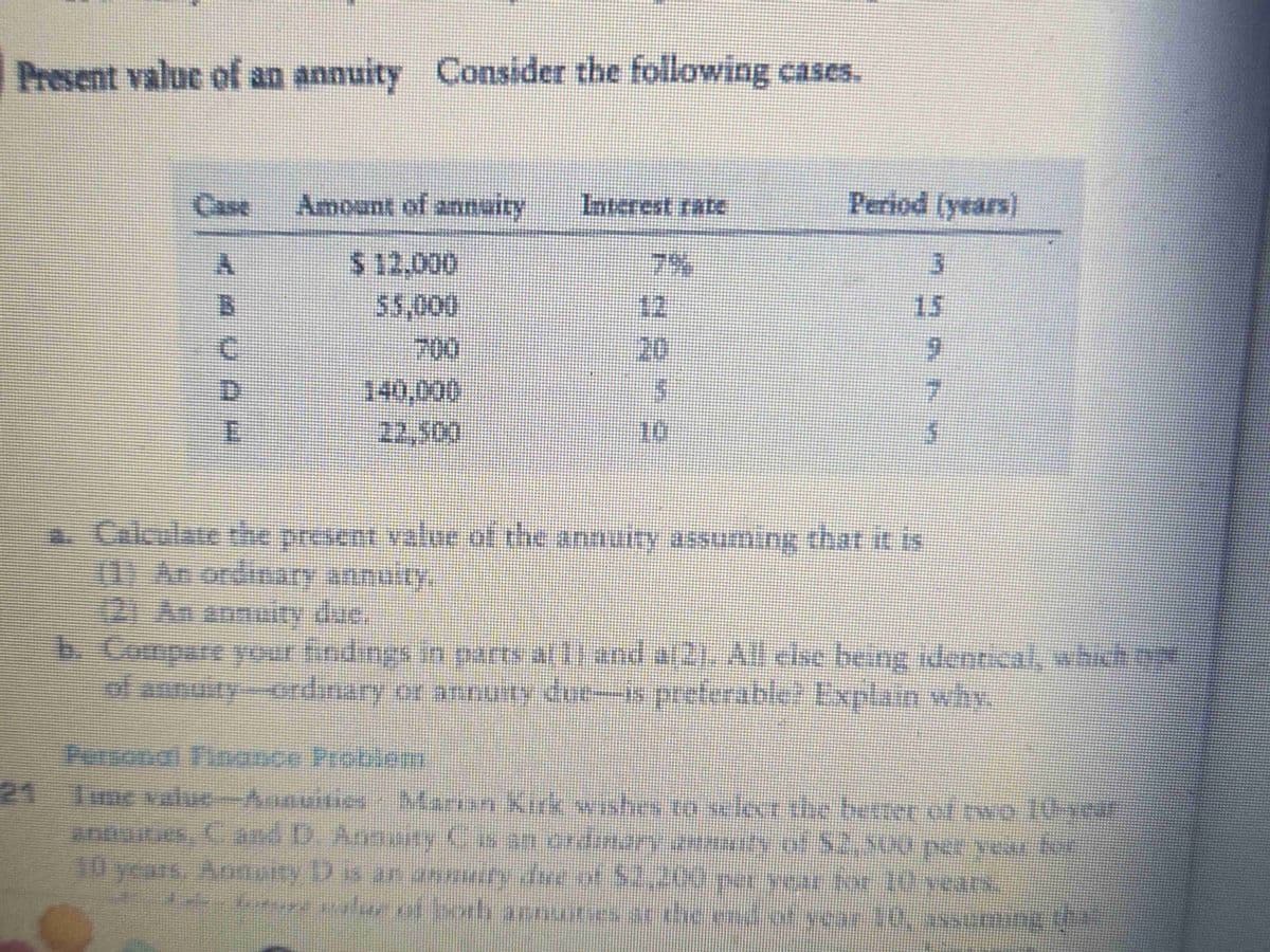 Present value of an annuity Consider the following cases.
Case
◄AUA-
E
Amount of annuity
$ 12.000
55.000
700
140.000
22.500
Interest rate
12
20
5
10
Period (years)
a. Calculate the present value of the annuity assuming that it is
(1) An ordinary annuity,
mu
9
7
b. Compare your findings in parts al 1) and a(2). All else being identical, which
of annuity-ordinary or annuity due-is preferable? Explain why.
Personal Finance Problem
Tume value-Annuities - Marian Kirk wishes to select the better of two 10-year
annuines, C and D. Annuity C is an ordinary annuity of $2,500 per year for
10 years. Annuity D is an annuity due of $2,200 per year for 10 years.
delen future value of both annuities at the end of year 10, assuming that