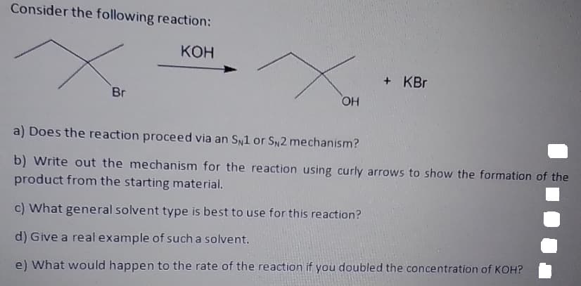 Consider the following reaction:
КОН
+ KBr
Br
OH
a) Does the reaction proceed via an SN1 or SN2 mechanism?
b) Write out the mechanism for the reaction using curly arrows to show the formation of the
product from the starting material.
c) What general solvent type is best to use for this reaction?
d) Give a real example of such a solvent.
e) What would happen to the rate of the reaction if you doubled the concentration of KOH?
