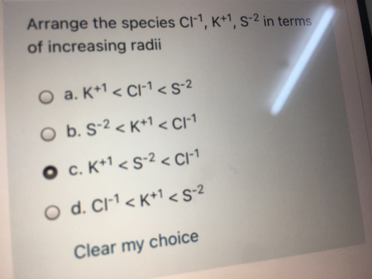 Arrange the species Cl-1, K+1, s-² in terms
of increasing radii
O a. K+1 < CI1 <S-2
O b. S-2 < K+1 < CI1
O c. K+1 < s-2 < CI1
O d. Cl-1 < K*1 <S•2
Clear my choice
