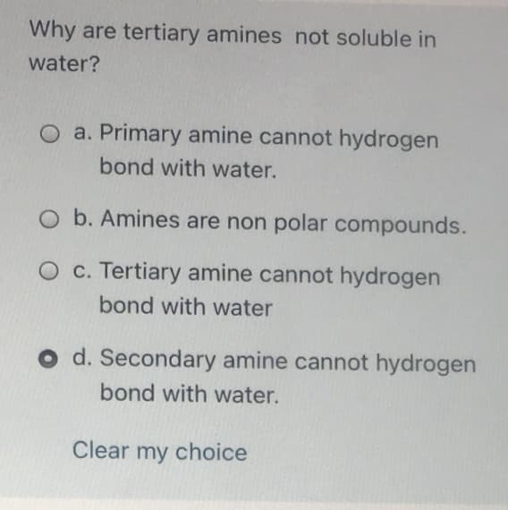 Why are tertiary amines not soluble in
water?
O a. Primary amine cannot hydrogen
bond with water.
O b. Amines are non polar compounds.
O c. Tertiary amine cannot hydrogen
bond with water
O d. Secondary amine cannot hydrogen
bond with water.
Clear my choice
