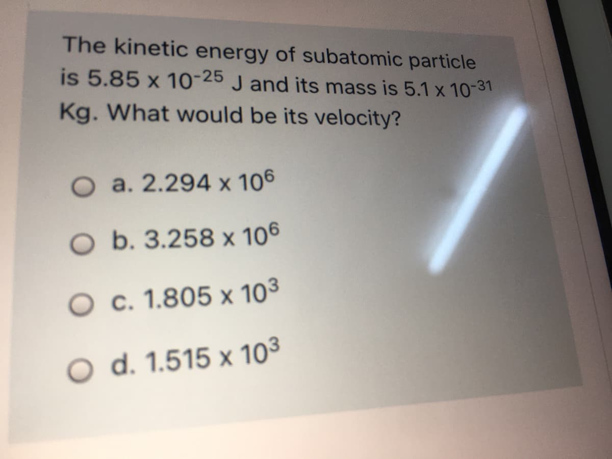 The kinetic energy of subatomic particle
is 5.85 x 10-25 J and its mass is 5.1 x 10-31
Kg. What would be its velocity?
O a. 2.294 x 106
O b. 3.258 x 106
O c. 1.805 x 103
O d. 1.515 x 103
