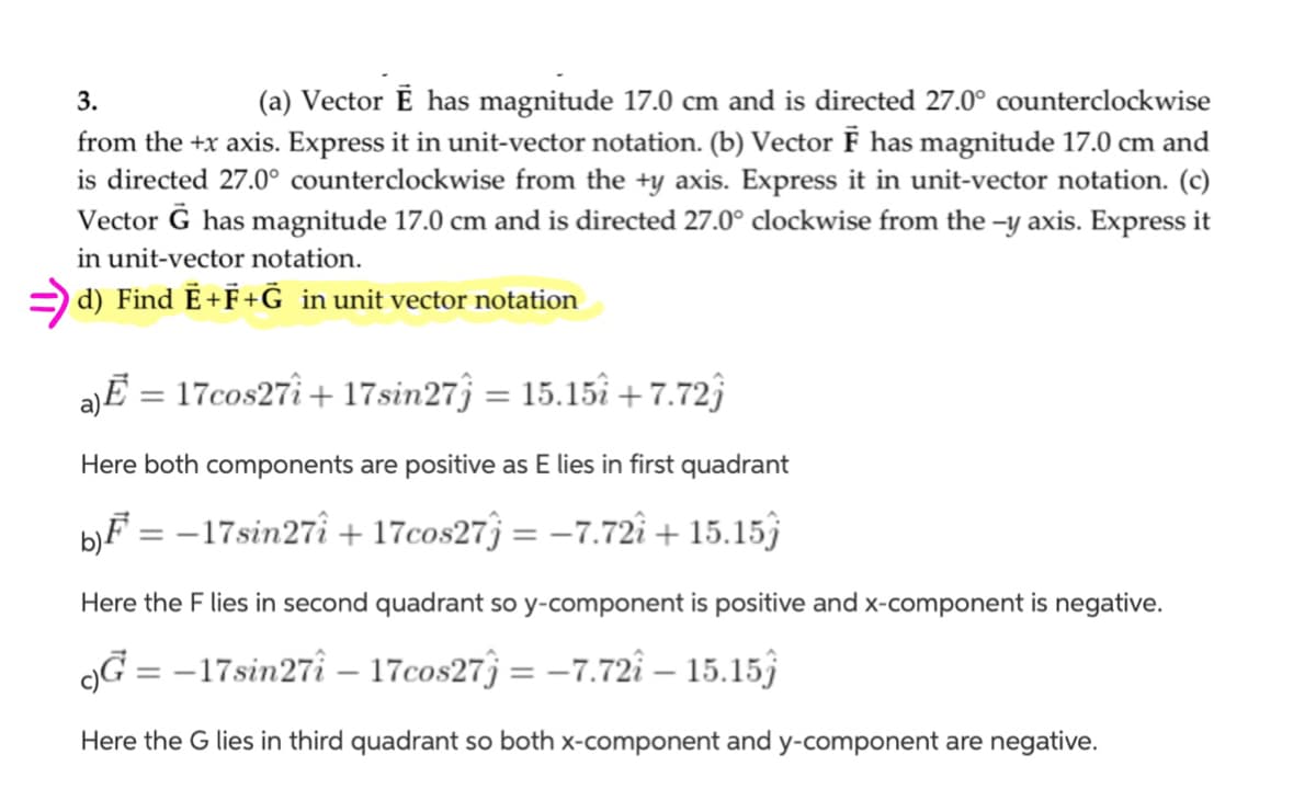 (a) Vector Ē has magnitude 17.0 cm and is directed 27.0° counterclockwise
from the +x axis. Express it in unit-vector notation. (b) Vector F has magnitude 17.0 cm and
is directed 27.0° counterclockwise from the +y axis. Express it in unit-vector notation. (c)
Vector Ğ has magnitude 17.0 cm and is directed 27.0° clockwise from the -y axis. Express it
3.
in unit-vector notation.
= d) Find Ē+F+G in unit vector notation
17cos27î + 17sin27ĵ = 15.15î + 7.72)
%3D
Here both components are positive as E lies in first quadrant
b}F = –17sin27î + 17cos27ĵ = –7.72î + 15.15)
%3D
Here the F lies in second quadrant so y-component is positive and x-component is negative.
9G = -17sin27î – 17cos27ĵ = –7.72î – 15.15)
%3D
Here the G lies in third quadrant so both x-component and y-component are negative.
