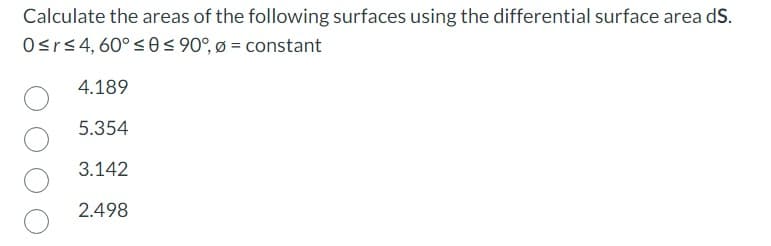 Calculate the areas of the following surfaces using the differential surface area dS.
0≤r≤ 4, 60° ≤0 ≤ 90°, Ø = constant
4.189
5.354
3.142
2.498
