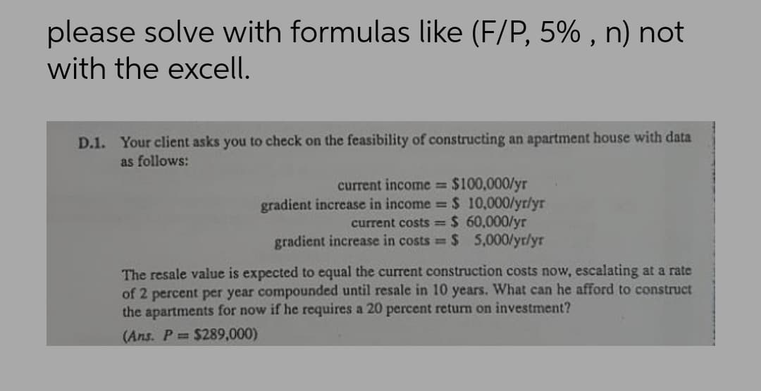 please solve with formulas like (F/P, 5% , n) not
with the excell.
D.1. Your client asks you to check on the feasibility of constructing an apartment house with data
as follows:
current income $100,000/yr
gradient increase in income $ 10,000/yr/yr
current costs $ 60,000/yr
gradient increase in costs $ 5,000/yr/yr
%3D
The resale value is expected to equal the current construction costs now, escalating at a rate
of 2 percent per year compounded until resale in 10 years. What can he afford to construct
the apartments for now if he requires a 20 percent return on investment?
(Ans. P $289,000)
