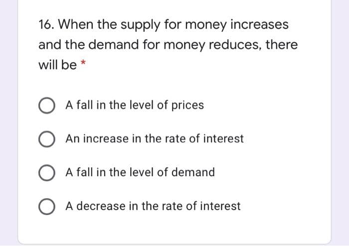 16. When the supply for money increases
and the demand for money reduces, there
will be *
A fall in the level of prices
An increase in the rate of interest
A fall in the level of demand
O A decrease in the rate of interest
