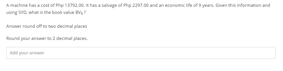 A machine has a cost of Php 13792.00. It has a salvage of Php 2297.00 and an economic life of 9 years. Given this information and
using SYD, what is the book value BV6 ?
Answer round off to two decimal places
Round your answer to 2 decimal places.
Add your answer
