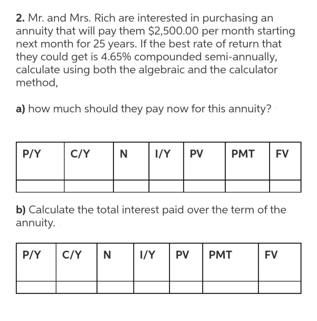 2. Mr. and Mrs. Rich are interested in purchasing an
annuity that will pay them $2,500.00 per month starting
next month for 25 years. If the best rate of return that
they could get is 4.65% compounded semi-annually,
calculate using both the algebraic and the calculator
method,
a) how much should they pay now for this annuity?
P/Y
C/Y
I/Y
PV
PMT
FV
b) Calculate the total interest paid over the term of the
annuity.
P/Y
C/Y
N
I/Y
PV
PMT
FV

