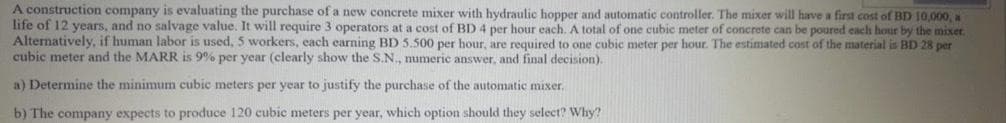 A construction company is evaluating the purchase of a new concrete mixer with hydraulic hopper and automatic controller. The mixer will have a first cost of BD 10,000, a
life of 12 years, and no salvage value. It will require 3 operators at a cost of BD 4 per hour each. A total of one cubic meter of concrete can be poured each hour by the mixer.
Alternatively, if human labor is used, 5 workers, each earning BD 5.500 per hour, are required to one cubic meter per hour. The estimated cost of the material is BD 28 per
cubic meter and the MARR is 9% per year (clearly show the S.N., numeric answer, and final decision).
a) Determine the minimum cubic meters per year to justify the purchase of the automatic mixer,
b) The company expects to produce 120 cubic meters per year, which option should they select? Why?
