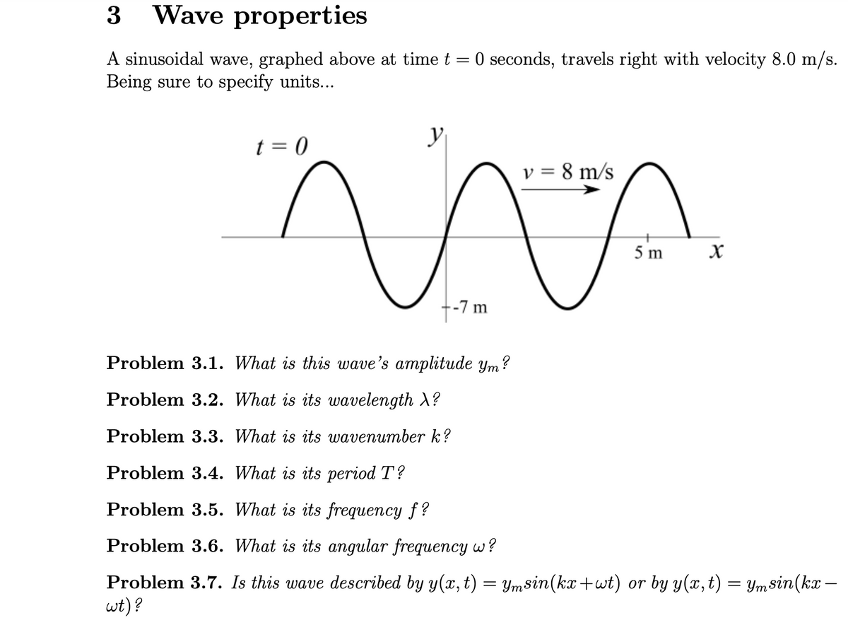3
Wave properties
A sinusoidal wave, graphed above at time t = 0 seconds, travels right with velocity 8.0 m/s.
Being sure to specify units...
t = 0
v = 8 m/s
مية
-7 m
४
Problem 3.1. What is this wave's amplitude ym?
Problem 3.2. What is its wavelength >?
Problem 3.3. What is its wavenumber k?
Problem 3.4. What is its period T?
Problem 3.5. What is its frequency f?
Problem 3.6. What is its angular frequency w?
Problem 3.7. Is this wave described by y(x,t) = Ymsin(kx+wt) or by y(x,t) = Ymsin(kx
wt)?