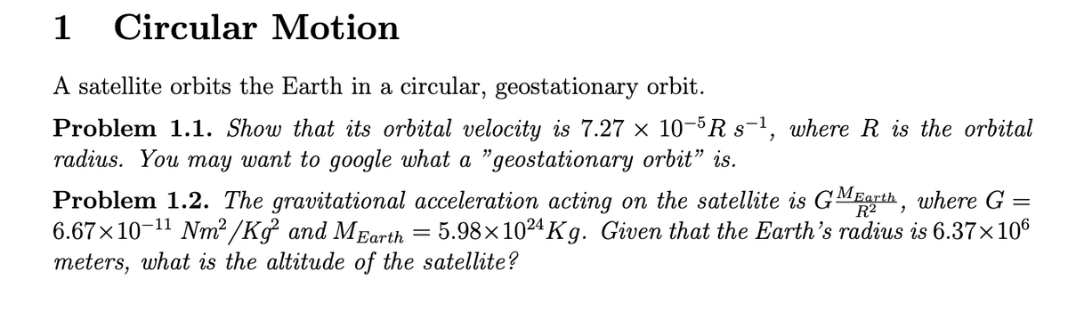 1
Circular Motion
A satellite orbits the Earth in a circular, geostationary orbit.
Problem 1.1. Show that its orbital velocity is 7.27 × 10-5 R s−1, where R is the orbital
radius. You may want to google what a "geostationary orbit" is.
Problem 1.2. The gravitational acceleration acting on the satellite is GM Earth, where G =
6.67×10-11 Nm²/Kg² and MEarth = 5.98×10²4Kg. Given that the Earth's radius is 6.37×106
meters, what is the altitude of the satellite?