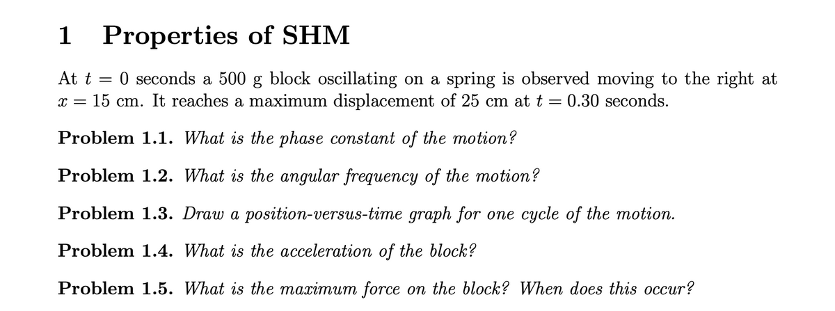 1 Properties of SHM
At t = 0 seconds a 500 g block oscillating on a spring is observed moving to the right at
x = 15 cm. It reaches a maximum displacement of 25 cm at t = 0.30 seconds.
Problem 1.1. What is the phase constant of the motion?
Problem 1.2. What is the angular frequency of the motion?
Problem 1.3. Draw a position-versus-time graph for one cycle of the motion.
Problem 1.4. What is the acceleration of the block?
Problem 1.5. What is the maximum force on the block? When does this occur?