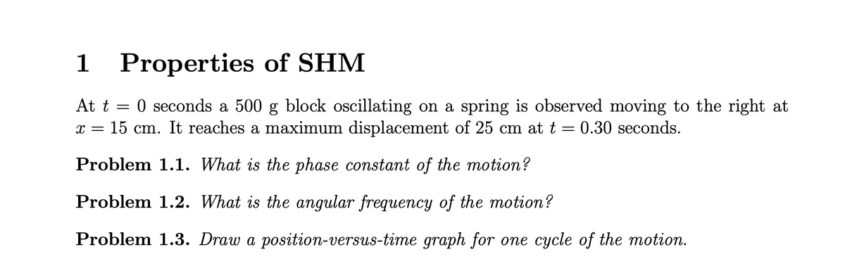 1
Properties of SHM
At t = 0 seconds a 500 g block oscillating on a spring is observed moving to the right at
x = 15 cm. It reaches a maximum displacement of 25 cm at t = 0.30 seconds.
Problem 1.1. What is the phase constant of the motion?
Problem 1.2. What is the angular frequency of the motion?
Problem 1.3. Draw a position-versus-time graph for one cycle of the motion.