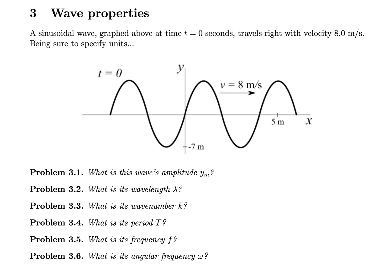 3
Wave properties
A sinusoidal wave, graphed above at time t = 0 seconds, travels right with velocity 8.0 m/s.
Being sure to specify units...
t = 0
y
v = 8 m/s
-7 m
Problem 3.1. What is this wave's amplitude ym?
Problem 3.2. What is its wavelength X?
Problem 3.3. What is its wavenumber k?
Problem 3.4. What is its period T?
Problem 3.5. What is its frequency f?
Problem 3.6. What is its angular frequency w?
5 m
x