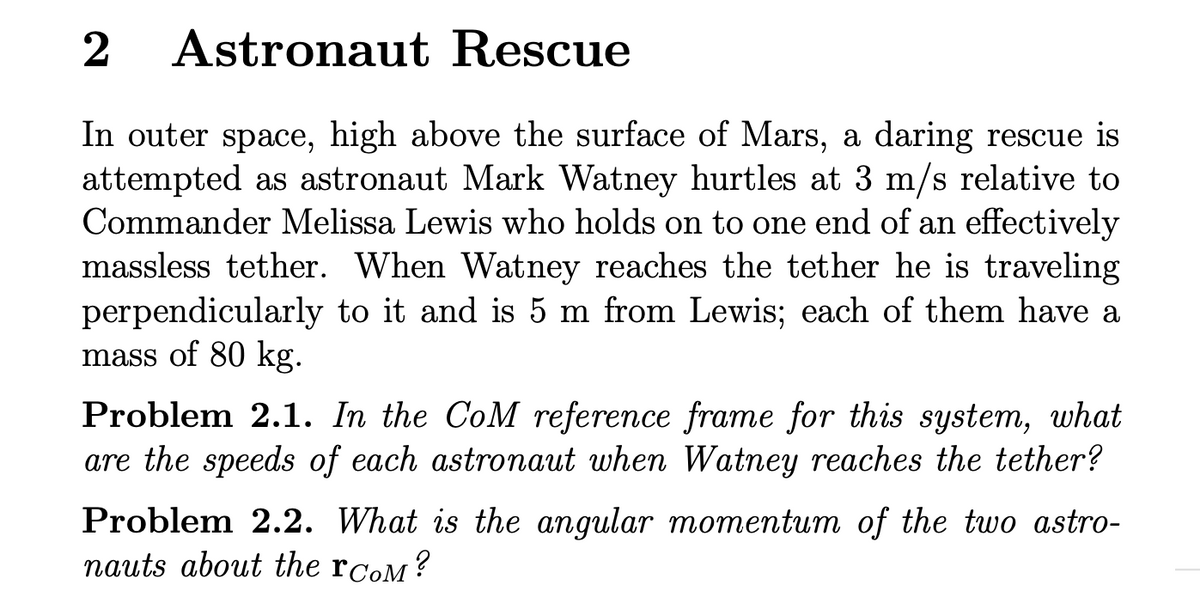 2
Astronaut Rescue
In outer space, high above the surface of Mars, a daring rescue is
attempted as astronaut Mark Watney hurtles at 3 m/s relative to
Commander Melissa Lewis who holds on to one end of an effectively
massless tether. When Watney reaches the tether he is traveling
perpendicularly to it and is 5 m from Lewis; each of them have a
mass of 80 kg.
Problem 2.1. In the CoM reference frame for this system, what
are the speeds of each astronaut when Watney reaches the tether?
Problem 2.2. What is the angular momentum of the two astro-
nauts about the rcom?