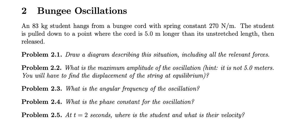 2 Bungee Oscillations
An 83 kg student hangs from a bungee cord with spring constant 270 N/m. The student
is pulled down to a point where the cord is 5.0 m longer than its unstretched length, then
released.
Problem 2.1. Draw a diagram describing this situation, including all the relevant forces.
Problem 2.2. What is the maximum amplitude of the oscillation (hint: it is not 5.0 meters.
You will have to find the displacement of the string at equilibrium)?
Problem 2.3. What is the angular frequency of the oscillation?
Problem 2.4. What is the phase constant for the oscillation?
Problem 2.5. At t = 2 seconds, where is the student and what is their velocity?