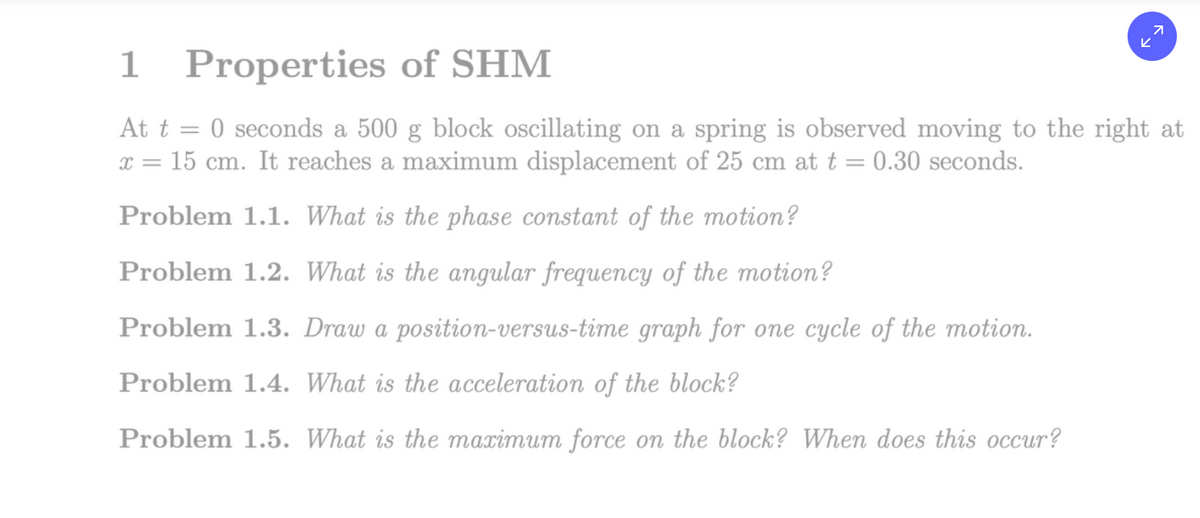 1
Properties of SHM
71
K
At t = 0 seconds a 500 g block oscillating on a spring is observed moving to the right at
x = 15 cm. It reaches a maximum displacement of 25 cm at t = 0.30 seconds.
Problem 1.1. What is the phase constant of the motion?
Problem 1.2. What is the angular frequency of the motion?
Problem 1.3. Draw a position-versus-time graph for one cycle of the motion.
Problem 1.4. What is the acceleration of the block?
Problem 1.5. What is the maximum force on the block? When does this occur?