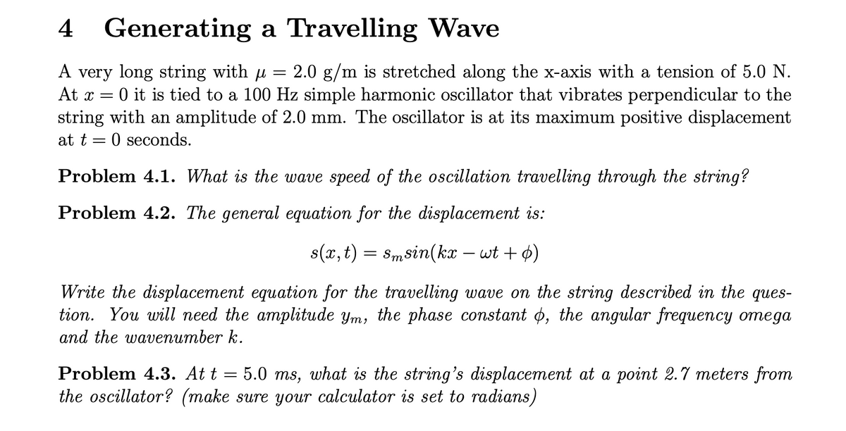 4 Generating a Travelling Wave
µ
A very long string with μ = 2.0 g/m is stretched along the x-axis with a tension of 5.0 N.
At x = 0 it is tied to a 100 Hz simple harmonic oscillator that vibrates perpendicular to the
string with an amplitude of 2.0 mm. The oscillator is at its maximum positive displacement
at t=0 seconds.
Problem 4.1. What is the wave speed of the oscillation travelling through the string?
Problem 4.2. The general equation for the displacement is:
s(x,t)
=
Smsin(kxwt + 0)
Write the displacement equation for the travelling wave on the string described in the ques-
tion. You will need the amplitude ym, the phase constant o, the angular frequency omega
and the wavenumber k.
Problem 4.3. At t = 5.0 ms, what is the string's displacement at a point 2.7 meters from
the oscillator? (make sure your calculator is set to radians)