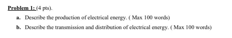 Problem 1: (4 pts).
a. Describe the production of electrical energy. ( Max 100 words)
b. Describe the transmission and distribution of electrical energy. ( Max 100 words)
