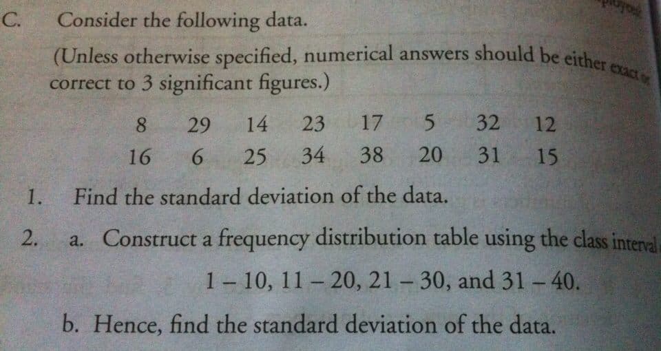 C.
Consider the following data.
(Unless otherwise specified, numerical answers should be eirher
correct to 3 significant figures.)
8.
29
14
23
17 5
32
12
16
6.
25
34
38
20
31 15
1.
Find the standard deviation of the data.
2.
a. Construct a frequency distribution table using the class interval
1- 10, 11 – 20, 21 – 30, and 31 - 40.
b. Hence, find the standard deviation of the data.
