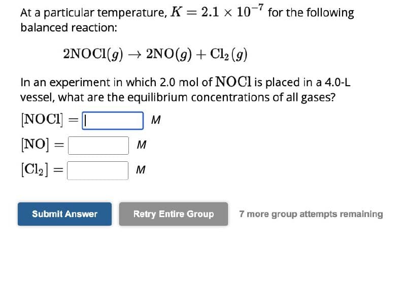 At a particular temperature, K = 2.1 x 107 for the following
balanced reaction:
2NOCI(g) → 2NO(g) + Cl₂ (g)
In an experiment in which 2.0 mol of NOCI is placed in a 4.0-L
vessel, what are the equilibrium concentrations of all gases?
[NOCI]
M
[NO]:
[Cl₂]
=
=
=
Submit Answer
M
M
Retry Entire Group
7 more group attempts remaining