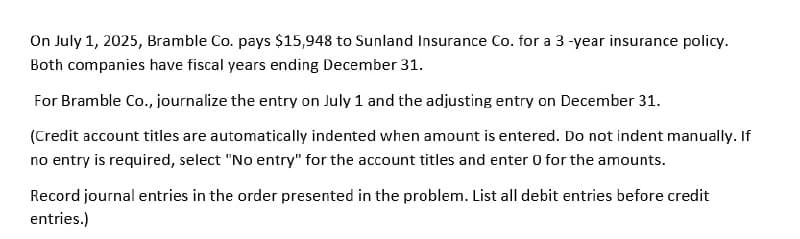 On July 1, 2025, Bramble Co. pays $15,948 to Sunland Insurance Co. for a 3-year insurance policy.
Both companies have fiscal years ending December 31.
For Bramble Co., journalize the entry on July 1 and the adjusting entry on December 31.
(Credit account titles are automatically indented when amount is entered. Do not indent manually. If
no entry is required, select "No entry" for the account titles and enter 0 for the amounts.
Record journal entries in the order presented in the problem. List all debit entries before credit
entries.)