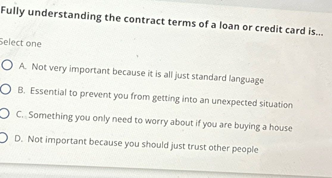 Fully understanding the contract terms of a loan or credit card is...
Select one
O A. Not very important because it is all just standard language
OB. Essential to prevent you from getting into an unexpected situation
OC. Something you only need to worry about if you are buying a house
OD. Not important because you should just trust other people