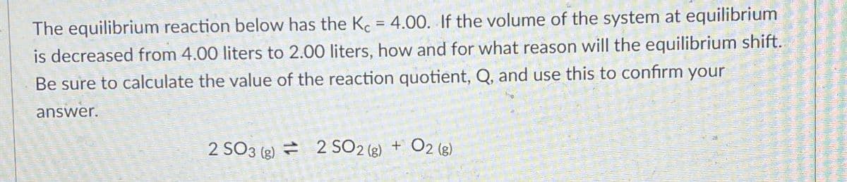 The equilibrium reaction below has the Kc = 4.00. If the volume of the system at equilibrium
is decreased from 4.00 liters to 2.00 liters, how and for what reason will the equilibrium shift.
Be sure to calculate the value of the reaction quotient, Q, and use this to confirm your
answer.
2 SO 3 (g) 2 SO2 (g) + O2 (g)