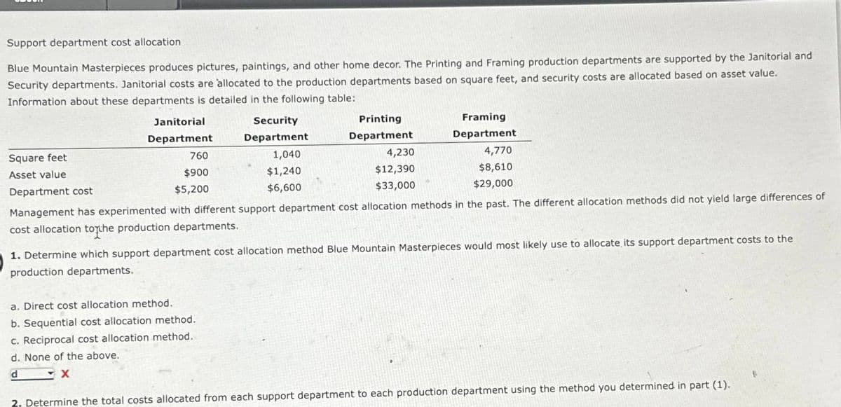 Support department cost allocation
Blue Mountain Masterpieces produces pictures, paintings, and other home decor. The Printing and Framing production departments are supported by the Janitorial and
Security departments. Janitorial costs are allocated to the production departments based on square feet, and security costs are allocated based on asset value.
Information about these departments is detailed in the following table:
Square feet
Asset value
Janitorial
Department
760
$900
$5,200
Security
Department
1,040
$1,240
$6,600
a. Direct cost allocation. method.
b. Sequential cost allocation method.
c. Reciprocal cost allocation method.
d. None of the above.
d
X
Printing
Department
4,230
$12,390
$33,000
Framing
Department
4,770
$8,610
$29,000
Department cost
Management has experimented with different support department cost allocation methods in the past. The different allocation methods did not yield large differences of
cost allocation to the production departments.
1. Determine which support department cost allocation method Blue Mountain Masterpieces would most likely use to allocate, its support department costs to the
production departments.
2, Determine the total costs allocated from each support department to each production department using the method you determined in part (1).