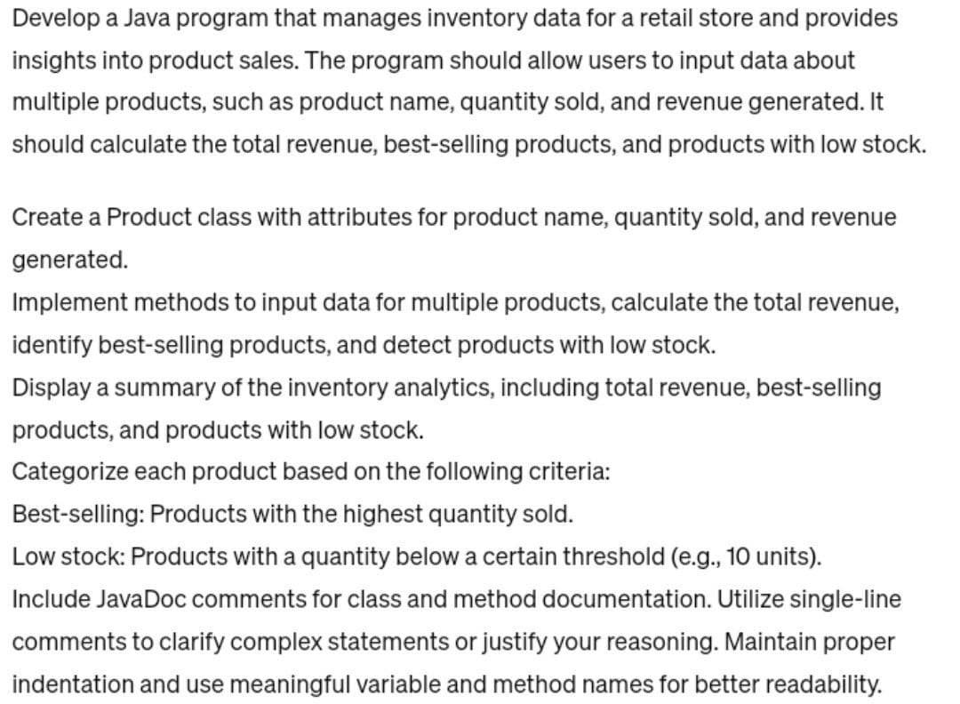 Develop a Java program that manages inventory data for a retail store and provides
insights into product sales. The program should allow users to input data about
multiple products, such as product name, quantity sold, and revenue generated. It
should calculate the total revenue, best-selling products, and products with low stock.
Create a Product class with attributes for product name, quantity sold, and revenue
generated.
Implement methods to input data for multiple products, calculate the total revenue,
identify best-selling products, and detect products with low stock.
Display a summary of the inventory analytics, including total revenue, best-selling
products, and products with low stock.
Categorize each product based on the following criteria:
Best-selling: Products with the highest quantity sold.
Low stock: Products with a quantity below a certain threshold (e.g., 10 units).
Include JavaDoc comments for class and method documentation. Utilize single-line
comments to clarify complex statements or justify your reasoning. Maintain proper
indentation and use meaningful variable and method names for better readability.