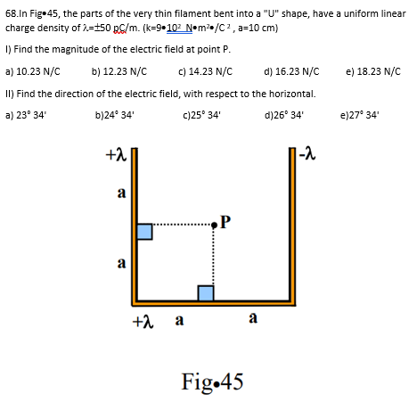 68.In Fig. 45, the parts of the very thin filament bent into a "U" shape, have a uniform linear
charge density of 2=+50 RC/m. (k=9-10²_N•m²/C², a=10 cm)
1) Find the magnitude of the electric field at point P.
a) 10.23 N/C b) 12.23 N/C
c) 14.23 N/C
d) 16.23 N/C
II) Find the direction of the electric field, with respect to the horizontal.
a) 23° 34'
b)24° 34'
c)25° 34'
d)26° 34'
+2
a
a
+2
+λ a
P
Fig.45
a
1-2
e) 18.23 N/C
e)27° 34'