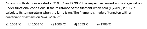 A common flash focus is rated at 310 mA and 2.90 V, the respective current and voltage values
under functional conditions. If the resistance of the filament when cold (T-20°C) is 1.12.2,
calculate its temperature when the lamp is on. The filament is made of tungsten with a
coefficient of expansion x-4.5x10-3 °C-1
a). 1503 °C b) 1553 °C
c) 1603 °C
d) 1653°C
e) 1703°C
