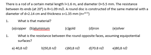 There is a rod of a certain metal length l=1.6 m, and diameter D=5.5 mm. The resistance
between its ends (at 20°) is R=1.09 m.2. A round disc is constructed of the same material with a
diameter of d=2.14 cm and thickness s=1.35 mm (n=10-9)
What is that material?
(a)copper (b)aluminium
(c)gold
(d)iron
(e)silver
What is the resistance between the round opposite faces, assuming equipotential
surfaces?
1.
1.
a) 40,8 n.2
b)50,8 n.2 c)60,8 n
d)70.8 n
e)80,8 n