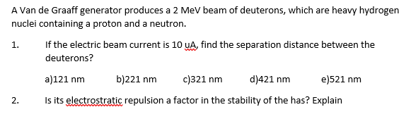 A Van de Graaff generator produces a 2 MeV beam of deuterons, which are heavy hydrogen
nuclei containing a proton and a neutron.
1.
2.
If the electric beam current is 10 UA, find the separation distance between the
deuterons?
a)121 nm
b)221 nm
c)321 nm
d)421 nm
e)521 nm
Is its electrostratic repulsion a factor in the stability of the has? Explain