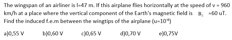The wingspan of an airliner is 1-47 m. If this airplane flies horizontally at the speed of v = 960
km/h at a place where the vertical component of the Earth's magnetic field is B₁ =60 UT.
Find the induced f.e.m between the wingtips of the airplane (u=10¹6)
a)0,55 V
b)0,60 V
c)0,65 V
d)0,70 V
e)0,75V