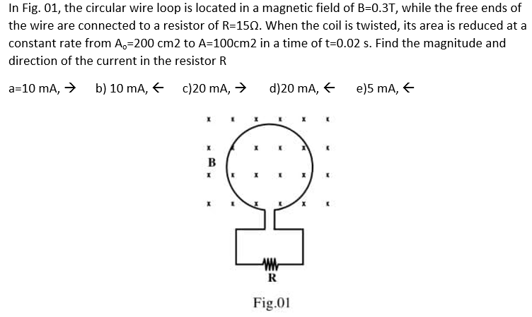 In Fig. 01, the circular wire loop is located in a magnetic field of B=0.3T, while the free ends of
the wire are connected to a resistor of R=150. When the coil is twisted, its area is reduced at a
constant rate from A,-200 cm2 to A=100cm2 in a time of t=0.02 s. Find the magnitude and
direction of the current in the resistor R
a=10 mA, → b) 10 mA, +
c)20 mA, →
B
X
d)20 mA, +
K
ww
R
Fig.01
e)5 mA, ←