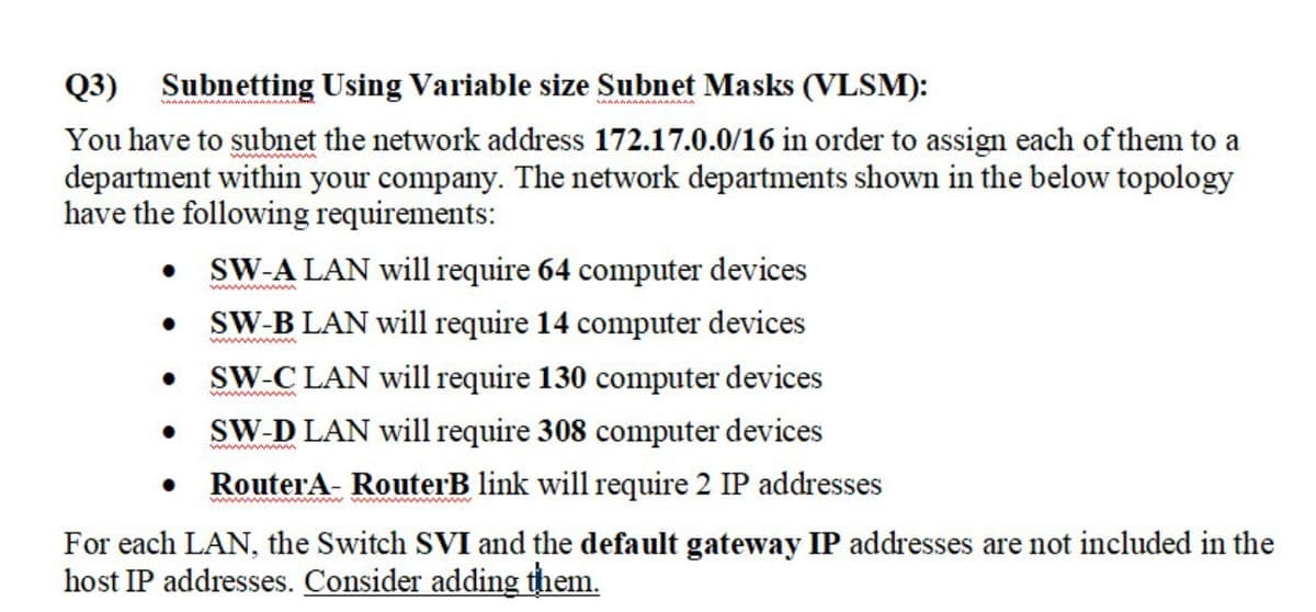 Q3) Subnetting Using Variable size Subnet Masks (VLSM):
You have to subnet the network address 172.17.0.0/16 in order to assign each of them to a
department within your company. The network departments shown in the below topology
have the following requirements:
• SW-A LAN will require 64 computer devices
SW-B LAN will require 14 computer devices
SW-C LAN will require 130 computer devices
wwww
SW-D LAN will require 308 computer devices
wwwwm
RouterA- RouterB link will require 2 IP addresses
w m mw w
For each LAN, the Switch SVI and the default gateway IP addresses are not included in the
host IP addresses. Consider adding them.
