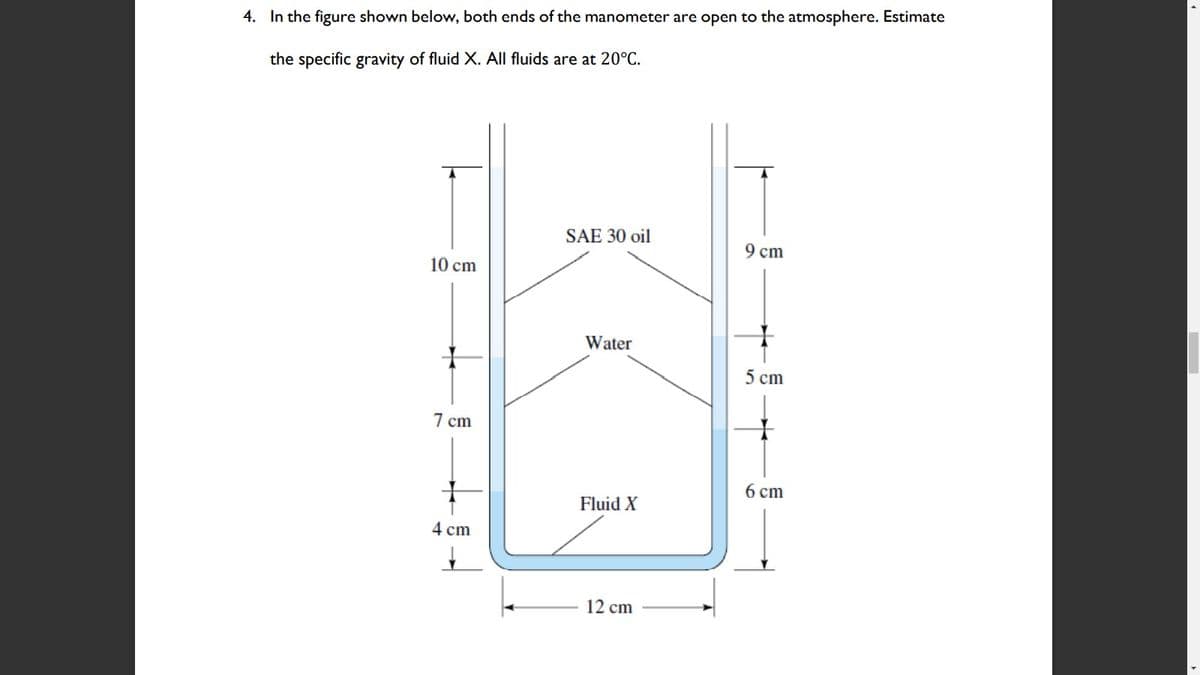 4. In the figure shown below, both ends of the manometer are open to the atmosphere. Estimate
the specific gravity of fluid X. All fluids are at 20°C.
SAE 30 oil
9 cт
10 cm
Water
5 cm
7 сm
6 сm
Fluid X
4 cm
12 cm
